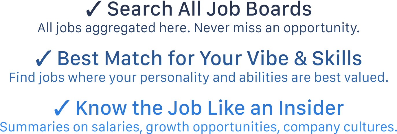 ✓ Search All Job Boards All jobs aggregated here. Never miss an opportunity. ✓ Best Match for Your Vibe & Skills Find jobs where your personality and abilities are best valued. ✓ Know the Job Like an Insider Summaries on salaries, growth opportunities, company cultures.
